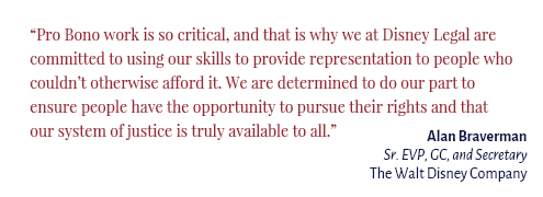 "Pro Bono work is so critical, and that is why we at Disney Legal are committed to using our skills to provide representation to people who couldn’t otherwise afford it. We are determined to do our part to ensure people have the opportunity to pursue their rights and that our system of justice is truly available to all." Alan Braverman Sr. EVP, GC, and Secretary The Walt Disney Company