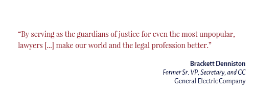 "By serving as the guardians of justice for even the most unpopular, lawyers […] make our world and the legal profession better." Brackett Denniston Former Sr. VP, Secretary, and GC General Electric Company