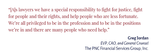 "[A]s lawyers we have a special responsibility to fight for justice, fight for people and their rights, and help people who are less fortunate. We’re all privileged to be in the profession and to be in the positions we’re in and there are many people who need help." Gregory Jordan EVP, CAO, and General Counsel The PNC Financial Services Group, Inc.