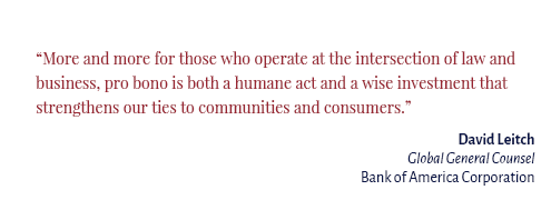 "More and more for those who operate at the intersection of law and business, pro bono is both a humane act and a wise investment that strengthens our ties to communities and consumers." David Leitch Global General Counsel Bank of America Corporation