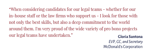 "When considering candidates for our legal teams - whether for our in-house staff or the law firms who support us - I look for those with not only the best skills, but also a deep commitment to the world around them. I'm very proud of the wide variety of pro bono projects our legal teams have undertaken." Gloria Santona EVP, GC, and Secretary McDonald’s Corporation