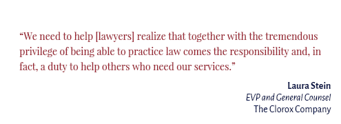 "We need to help [lawyers] realize that together with the tremendous privilege of being able to practice law comes the responsibility and, in fact, a duty to help others who need our services." Laura Stein EVP and GC The Clorox Company